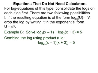 Example B: Solve log2(x – 1) + log2(x + 3) = 5
Combine the log using product rule:
log2[(x – 1)(x + 3)] = 5
Equations That Do Not Need Calculators
For log-equations of this type, consolidate the logs on
each side first. There are two following possibilities.
I. If the resulting equation is of the form logb(U) = V,
drop the log by writing it in the exponential form
U = eV.
 