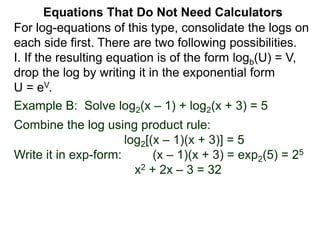 Example B: Solve log2(x – 1) + log2(x + 3) = 5
Combine the log using product rule:
log2[(x – 1)(x + 3)] = 5
Write it in exp-form: (x – 1)(x + 3) = exp2(5) = 25
x2 + 2x – 3 = 32
Equations That Do Not Need Calculators
For log-equations of this type, consolidate the logs on
each side first. There are two following possibilities.
I. If the resulting equation is of the form logb(U) = V,
drop the log by writing it in the exponential form
U = eV.
 