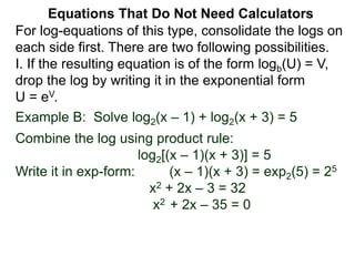 Example B: Solve log2(x – 1) + log2(x + 3) = 5
Combine the log using product rule:
log2[(x – 1)(x + 3)] = 5
Write it in exp-form: (x – 1)(x + 3) = exp2(5) = 25
x2 + 2x – 3 = 32
x2 + 2x – 35 = 0
Equations That Do Not Need Calculators
For log-equations of this type, consolidate the logs on
each side first. There are two following possibilities.
I. If the resulting equation is of the form logb(U) = V,
drop the log by writing it in the exponential form
U = eV.
 