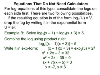 Example B: Solve log2(x – 1) + log2(x + 3) = 5
Combine the log using product rule:
log2[(x – 1)(x + 3)] = 5
Write it in exp-form: (x – 1)(x + 3) = exp2(5) = 25
x2 + 2x – 3 = 32
x2 + 2x – 35 = 0
(x + 7)(x – 5) = 0
x = -7, x = 5
Equations That Do Not Need Calculators
For log-equations of this type, consolidate the logs on
each side first. There are two following possibilities.
I. If the resulting equation is of the form logb(U) = V,
drop the log by writing it in the exponential form
U = eV.
 