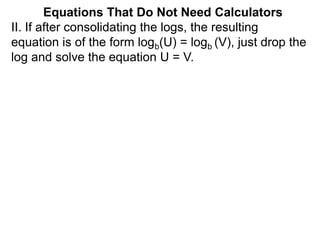 II. If after consolidating the logs, the resulting
equation is of the form logb(U) = logb (V), just drop the
log and solve the equation U = V.
Equations That Do Not Need Calculators
 