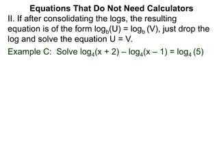 Example C: Solve log4(x + 2) – log4(x – 1) = log4 (5)
II. If after consolidating the logs, the resulting
equation is of the form logb(U) = logb (V), just drop the
log and solve the equation U = V.
Equations That Do Not Need Calculators
 