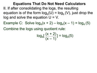 Example C: Solve log4(x + 2) – log4(x – 1) = log4 (5)
Combine the logs using quotient rule:
log4[ ] = log4(5)
(x + 2)
(x – 1)
II. If after consolidating the logs, the resulting
equation is of the form logb(U) = logb (V), just drop the
log and solve the equation U = V.
Equations That Do Not Need Calculators
 