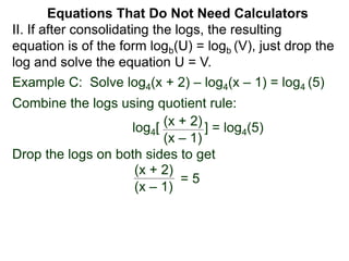 Example C: Solve log4(x + 2) – log4(x – 1) = log4 (5)
Combine the logs using quotient rule:
log4[ ] = log4(5)
Drop the logs on both sides to get
(x + 2)
(x – 1)
(x + 2)
(x – 1)
= 5
II. If after consolidating the logs, the resulting
equation is of the form logb(U) = logb (V), just drop the
log and solve the equation U = V.
Equations That Do Not Need Calculators
 