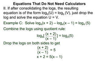 Example C: Solve log4(x + 2) – log4(x – 1) = log4 (5)
Combine the logs using quotient rule:
log4[ ] = log4(5)
Drop the logs on both sides to get
x + 2 = 5(x – 1)
(x + 2)
(x – 1)
(x + 2)
(x – 1)
= 5
II. If after consolidating the logs, the resulting
equation is of the form logb(U) = logb (V), just drop the
log and solve the equation U = V.
Equations That Do Not Need Calculators
 