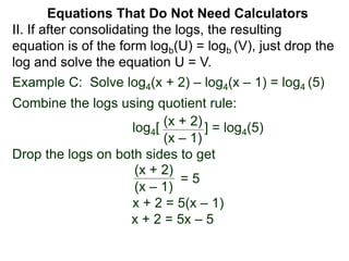 Example C: Solve log4(x + 2) – log4(x – 1) = log4 (5)
Combine the logs using quotient rule:
log4[ ] = log4(5)
Drop the logs on both sides to get
x + 2 = 5(x – 1)
x + 2 = 5x – 5
(x + 2)
(x – 1)
(x + 2)
(x – 1)
= 5
II. If after consolidating the logs, the resulting
equation is of the form logb(U) = logb (V), just drop the
log and solve the equation U = V.
Equations That Do Not Need Calculators
 