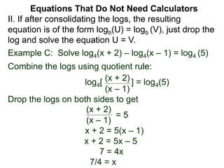 Example C: Solve log4(x + 2) – log4(x – 1) = log4 (5)
Combine the logs using quotient rule:
log4[ ] = log4(5)
Drop the logs on both sides to get
x + 2 = 5(x – 1)
x + 2 = 5x – 5
7 = 4x
7/4 = x
(x + 2)
(x – 1)
(x + 2)
(x – 1)
= 5
II. If after consolidating the logs, the resulting
equation is of the form logb(U) = logb (V), just drop the
log and solve the equation U = V.
Equations That Do Not Need Calculators
 