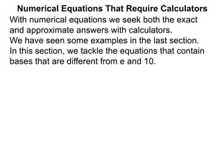 Numerical Equations That Require Calculators
With numerical equations we seek both the exact
and approximate answers with calculators.
We have seen some examples in the last section.
In this section, we tackle the equations that contain
bases that are different from e and 10.
 