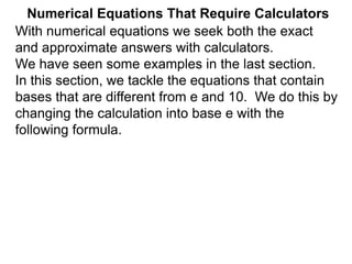 Numerical Equations That Require Calculators
With numerical equations we seek both the exact
and approximate answers with calculators.
We have seen some examples in the last section.
In this section, we tackle the equations that contain
bases that are different from e and 10. We do this by
changing the calculation into base e with the
following formula.
 