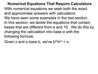 Numerical Equations That Require Calculators
With numerical equations we seek both the exact
and approximate answers with calculators.
We have seen some examples in the last section.
In this section, we tackle the equations that contain
bases that are different from e and 10. We do this by
changing the calculation into base e with the
following formula.
Given x and a base b, we've blog (x) = x,
b
 