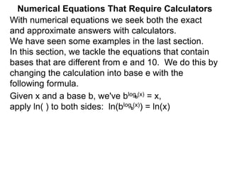 Numerical Equations That Require Calculators
With numerical equations we seek both the exact
and approximate answers with calculators.
We have seen some examples in the last section.
In this section, we tackle the equations that contain
bases that are different from e and 10. We do this by
changing the calculation into base e with the
following formula.
Given x and a base b, we've blog (x) = x,
apply ln( ) to both sides: ln(blog (x)) = ln(x)
b
b
 