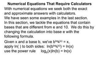 Numerical Equations That Require Calculators
With numerical equations we seek both the exact
and approximate answers with calculators.
We have seen some examples in the last section.
In this section, we tackle the equations that contain
bases that are different from e and 10. We do this by
changing the calculation into base e with the
following formula.
Given x and a base b, we've blog (x) = x,
apply ln( ) to both sides: ln(blog (x)) = ln(x)
use the power rule logb(x)ln(b) = ln(x)
b
b
 