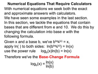 Numerical Equations That Require Calculators
With numerical equations we seek both the exact
and approximate answers with calculators.
We have seen some examples in the last section.
In this section, we tackle the equations that contain
bases that are different from e and 10. We do this by
changing the calculation into base e with the
following formula.
Given x and a base b, we've blog (x) = x,
apply ln( ) to both sides: ln(blog (x)) = ln(x)
use the power rule logb(x)ln(b) = ln(x)
Therefore we've the Base-Change Formula
logb(x) =
b
b
ln(x)
ln(b)
 