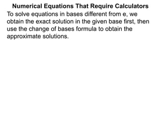 Numerical Equations That Require Calculators
To solve equations in bases different from e, we
obtain the exact solution in the given base first, then
use the change of bases formula to obtain the
approximate solutions.
 