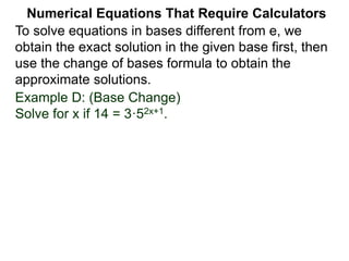 Example D: (Base Change)
Solve for x if 14 = 3·52x+1.
Numerical Equations That Require Calculators
To solve equations in bases different from e, we
obtain the exact solution in the given base first, then
use the change of bases formula to obtain the
approximate solutions.
 