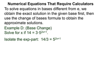 Example D: (Base Change)
Solve for x if 14 = 3·52x+1.
Isolate the exp-part: 14/3 = 52x+1
Numerical Equations That Require Calculators
To solve equations in bases different from e, we
obtain the exact solution in the given base first, then
use the change of bases formula to obtain the
approximate solutions.
 