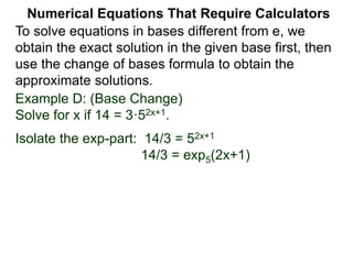 Example D: (Base Change)
Solve for x if 14 = 3·52x+1.
Isolate the exp-part: 14/3 = 52x+1
14/3 = exp5(2x+1)
Numerical Equations That Require Calculators
To solve equations in bases different from e, we
obtain the exact solution in the given base first, then
use the change of bases formula to obtain the
approximate solutions.
 