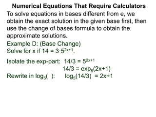 Example D: (Base Change)
Solve for x if 14 = 3·52x+1.
Isolate the exp-part: 14/3 = 52x+1
14/3 = exp5(2x+1)
Rewrite in log5( ): log5(14/3) = 2x+1
Numerical Equations That Require Calculators
To solve equations in bases different from e, we
obtain the exact solution in the given base first, then
use the change of bases formula to obtain the
approximate solutions.
 