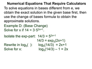 Example D: (Base Change)
Solve for x if 14 = 3·52x+1.
Isolate the exp-part: 14/3 = 52x+1
14/3 = exp5(2x+1)
Rewrite in log5( ): log5(14/3) = 2x+1
Solve for x: log5(14/3) – 1 = 2x
Numerical Equations That Require Calculators
To solve equations in bases different from e, we
obtain the exact solution in the given base first, then
use the change of bases formula to obtain the
approximate solutions.
 