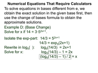 Example D: (Base Change)
Solve for x if 14 = 3·52x+1.
Isolate the exp-part: 14/3 = 52x+1
14/3 = exp5(2x+1)
Rewrite in log5( ): log5(14/3) = 2x+1
Solve for x: log5(14/3) – 1 = 2x
(log5(14/3) – 1) / 2 = x
Numerical Equations That Require Calculators
To solve equations in bases different from e, we
obtain the exact solution in the given base first, then
use the change of bases formula to obtain the
approximate solutions.
 