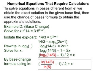 Example D: (Base Change)
Solve for x if 14 = 3·52x+1.
Isolate the exp-part: 14/3 = 52x+1
14/3 = exp5(2x+1)
Rewrite in log5( ): log5(14/3) = 2x+1
Solve for x: log5(14/3) – 1 = 2x
(log5(14/3) – 1) / 2 = x
By base-change
formula using ln: ( – 1) / 2 = x
ln(14/3)
ln(5)
Numerical Equations That Require Calculators
To solve equations in bases different from e, we
obtain the exact solution in the given base first, then
use the change of bases formula to obtain the
approximate solutions.
 
