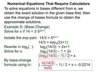 Example D: (Base Change)
Solve for x if 14 = 3·52x+1.
Isolate the exp-part: 14/3 = 52x+1
14/3 = exp5(2x+1)
Rewrite in log5( ): log5(14/3) = 2x+1
Solve for x: log5(14/3) – 1 = 2x
(log5(14/3) – 1) / 2 = x
By base-change
formula using ln: ( – 1) / 2 = x  -0.0214
ln(14/3)
ln(5)
Numerical Equations That Require Calculators
To solve equations in bases different from e, we
obtain the exact solution in the given base first, then
use the change of bases formula to obtain the
approximate solutions.
 