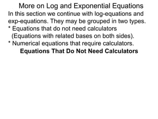 In this section we continue with log-equations and
exp-equations. They may be grouped in two types.
* Equations that do not need calculators
(Equations with related bases on both sides).
* Numerical equations that require calculators.
More on Log and Exponential Equations
Equations That Do Not Need Calculators
 