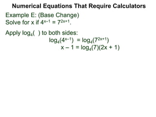 Example E: (Base Change)
Solve for x if 4x–1 = 72x+1.
Apply log4( ) to both sides:
log4(4x–1) = log4(72x+1)
x – 1 = log4(7)(2x + 1)
Numerical Equations That Require Calculators
 