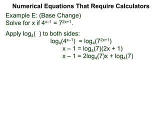 Example E: (Base Change)
Solve for x if 4x–1 = 72x+1.
Apply log4( ) to both sides:
log4(4x–1) = log4(72x+1)
x – 1 = log4(7)(2x + 1)
x – 1 = 2log4(7)x + log4(7)
Numerical Equations That Require Calculators
 