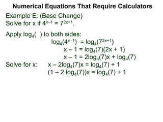Example E: (Base Change)
Solve for x if 4x–1 = 72x+1.
Apply log4( ) to both sides:
log4(4x–1) = log4(72x+1)
x – 1 = log4(7)(2x + 1)
x – 1 = 2log4(7)x + log4(7)
Solve for x: x – 2log4(7)x = log4(7) + 1
(1 – 2 log4(7))x = log4(7) + 1
Numerical Equations That Require Calculators
 