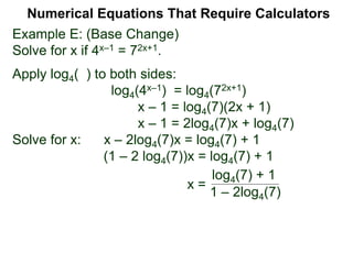 Example E: (Base Change)
Solve for x if 4x–1 = 72x+1.
Apply log4( ) to both sides:
log4(4x–1) = log4(72x+1)
x – 1 = log4(7)(2x + 1)
x – 1 = 2log4(7)x + log4(7)
Solve for x: x – 2log4(7)x = log4(7) + 1
(1 – 2 log4(7))x = log4(7) + 1
x =
Numerical Equations That Require Calculators
log4(7) + 1
1 – 2log4(7)
 