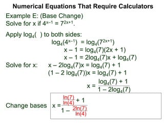 Example E: (Base Change)
Solve for x if 4x–1 = 72x+1.
Apply log4( ) to both sides:
log4(4x–1) = log4(72x+1)
x – 1 = log4(7)(2x + 1)
x – 1 = 2log4(7)x + log4(7)
Solve for x: x – 2log4(7)x = log4(7) + 1
(1 – 2 log4(7))x = log4(7) + 1
x =
Change bases x =
Numerical Equations That Require Calculators
+ 1
1 –
ln(7)
ln(4)
2ln(7)
ln(4)
log4(7) + 1
1 – 2log4(7)
 