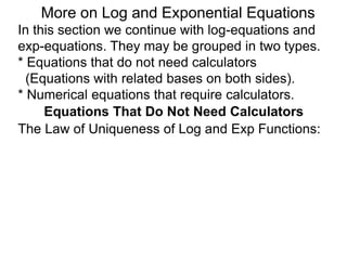 In this section we continue with log-equations and
exp-equations. They may be grouped in two types.
* Equations that do not need calculators
(Equations with related bases on both sides).
* Numerical equations that require calculators.
More on Log and Exponential Equations
Equations That Do Not Need Calculators
The Law of Uniqueness of Log and Exp Functions:
 