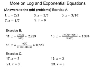 (Answers to the odd problems) Exercise A.
1. 𝑥 = 2/5 3. 𝑥 = 2/5 5. 𝑥 = 3/10
7. 𝑥 = 1/7 9. 𝑥 = 0
Exercise B.
11. 𝑥 =
2l𝑛(5)
l𝑛(3)
≈ 2.929 13. 𝑥 =
2ln(3)+ln(11)
3l𝑛(3)
≈ 1.394
Exercise C.
17. 𝑥 = 5 19. 𝑥 = 3
21. 𝑥 = 3 23. 𝑥 = 3
15. 𝑥 =
ln(3)
3l 𝑛 3 +l𝑛(5)
≈ 0.223
More on Log and Exponential Equations
 