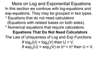 In this section we continue with log-equations and
exp-equations. They may be grouped in two types.
* Equations that do not need calculators
(Equations with related bases on both sides).
* Numerical equations that require calculators.
More on Log and Exponential Equations
Equations That Do Not Need Calculators
If logb(U) = logb(V) then U = V.
If expb(U) = expb(V) or bU = bV then U = V.
The Law of Uniqueness of Log and Exp Functions
 