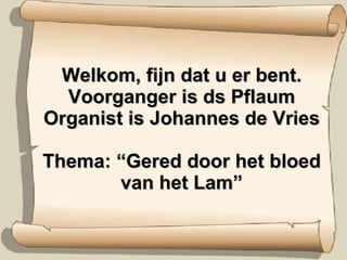 Welkom, fijn dat u er bent. Voorganger is ds Pflaum Organist is Johannes de Vries Thema: “Gered door het bloed van het Lam” 