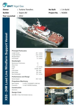 Principal Particulars
Length Overall
Length Waterline
Moulded Beam
Hull Draught
28.1
23.9
8.5
1.4
metres
metres
metres
metres
Deadweight
Maintenance Technicians
Ships Crew
Cargo
Fuel
Fresh Water
Black Water
Max Deadweight
12
3
7.5
22,000
500
500
18.5
tonnes
litres
litres
litres
tonnes
Performance and Range
Service Speed 28.0 knots
Propulsion Machinery
Main Engines 2 x MTU 12V2000M72 (1080 kW)
Propulsors 2 x MLP 550DRB Waterjets
Construction
Aluminium
Design Code
DNV ✠1A1 HSLC R2 Windfarm Service
XSS-24MLoadLineWindfarmSupportVessel
Owner : Turbine Transfers No Built : 1 In Build
Builder : Sepers BV Project No. : NG806
Year Launched : 2012
 