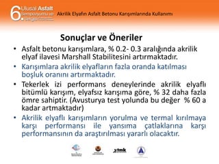 Akrilik Elyafın Asfalt Betonu Karışımlarında Kullanımı

Sonuçlar ve Öneriler
• Asfalt betonu karışımlara, % 0.2- 0.3 aralığında akrilik
elyaf ilavesi Marshall Stabilitesini artırmaktadır.
• Karışımlara akrilik elyafların fazla oranda katılması
boşluk oranını artırmaktadır.
• Tekerlek izi performans deneylerinde akrilik elyaflı
bitümlü karışım, elyafsız karışıma göre, % 32 daha fazla
ömre sahiptir. (Avusturya test yolunda bu değer % 60 a
kadar artmaktadır)
• Akrilik elyaflı karışımların yorulma ve termal kırılmaya
karşı performansı ile yansıma çatlaklarına karşı
performansının da araştırılması yararlı olacaktır.

 
