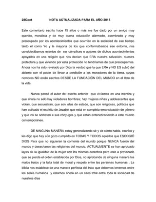 28Cont NOTA ACTUALIZADA PARA EL AÑO 2015
Este comentario escrito hace 15 años o más me fue dado por un amigo muy
querido, moralista y de muy buena educación alarmado, asombrado y muy
preocupado por los acontecimientos que ocurrían en la sociedad de ese tiempo
tanto él como Yo y la mayoría de los que conformábamos ese entorno, nos
considerábamos exentos de ser cómplices o autores de dichos acontecimientos
apoyados en una religión que nos decían que ERA nuestra salvación, nuestra
protectora y que viviendo por esta protección no tendríamos de qué preocuparnos.
Ahora nos ha sido revelado por Dios la verdad que la que ERA y NO ES subió del
abismo con el poder de llevar a perdición a los moradores de la tierra, cuyos
nombres NO están escritos DESDE LA FUNDACIÓN DEL MUNDO en el libro de
la vida.
Nunca pensó el autor del escrito anterior que vivíamos en una mentira y
que ahora no sólo hay violadores hombres; hay mujeres niñas y adolescentes que
violan, que secuestran, que son jefas de estado, que son religiosas, políticas que
han activado el espíritu de Jezabel que está en completa emancipación de género
y que no se someten a sus cónyuges y que están entenebreciendo a este mundo
contemporáneo.
DE NINGUNA MANERA estoy generalizando sé y de cierto hablo, escribo y
les digo que hay aún gozo cumplido en TODAS Y TODOS aquellos que ESCOGIÓ
DIOS Para que no siguieran la corriente del mundo porque NUNCA fueron del
mundo y desecharon las religiones del mundo. ACTUALMENTE se han aprobado
leyes de la igualdad de la mujer con los mismos derechos pero esto a provocado
que se pierda el orden establecido por Dios, no aprobando de ninguna manera los
malos tratos y la falta total de moral y respeto entre las personas humanas . La
biblia nos establece de una manera perfecta del trato que debemos tenernos entre
los seres humanos y estamos ahora en un caos total entre toda la sociedad de
nuestros días
 