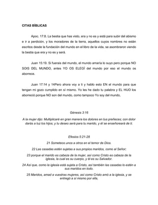 CITAS BÍBLICAS
Apoc. 17:8. La bestia que has visto, era y no es y está para subir del abismo
e ir a perdición, y los moradores de la tierra, aquellos cuyos nombres no están
escritos desde la fundación del mundo en el libro de la vida, se asombraron viendo
la bestia que era y no es y será.
Juan 15:19. Si fuerais del mundo, el mundo amaría lo suyo pero porque NO
SOIS DEL MUNDO, antes YO OS ELEGÍ del mundo por eso el mundo os
aborrece.
Juan 17:14 y 14Pero ahora voy a ti y hablo esto EN el mundo para que
tengan mi gozo cumplido en sí mismo. Yo les he dado tu palabra y EL HIJO los
aborreció porque NO son del mundo, como tampoco Yo soy del mundo,
Génesis 3:16
A la mujer dijo: Multiplicaré en gran manera los dolores en tus preñeces; con dolor
darás a luz los hijos; y tu deseo será para tu marido, y él se enseñoreará de ti.
Efesios 5:21-28
21 Someteos unos a otros en el temor de Dios.
22 Las casadas estén sujetas a sus propios maridos, como al Señor;
23 porque el marido es cabeza de la mujer, así como Cristo es cabeza de la
iglesia, la cual es su cuerpo, y él es su Salvador.
24 Así que, como la iglesia está sujeta a Cristo, así también las casadas lo estén a
sus maridos en todo.
25 Maridos, amad a vuestras mujeres, así como Cristo amó a la iglesia, y se
entregó a sí mismo por ella,
 