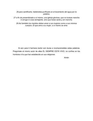 26 para santificarla, habiéndola purificado en el lavamiento del agua por la
palabra,
27 a fin de presentársela a sí mismo, una iglesia gloriosa, que no tuviese mancha
ni arruga ni cosa semejante, sino que fuese santa y sin mancha.
28 Así también los maridos deben amar a sus mujeres como a sus mismos
cuerpos. El que ama a su mujer, a sí mismo se ama.
Si aún para ti hermano lector son duras e incomprensibles estas palabras.
Pregúntale al mismo autor de ellas ÉL SIEMPRE ESTÁ VIVO, no confíes en los
hombres ni lo que han establecido en sus religiones
Amén
 
