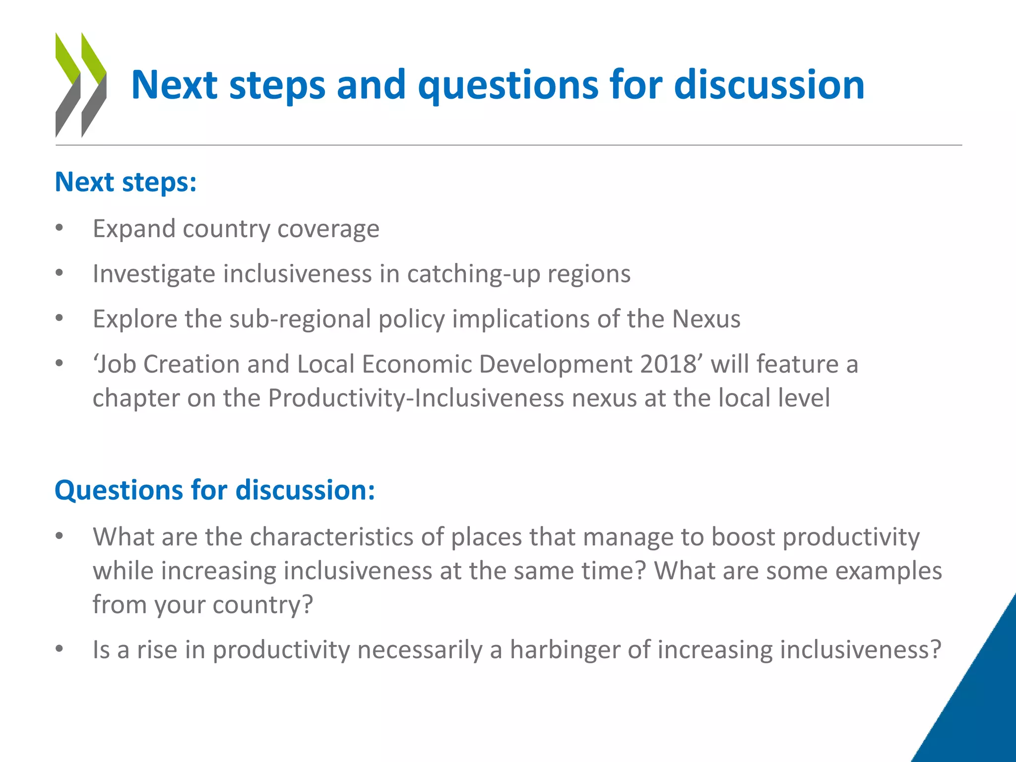 Next steps:
• Expand country coverage
• Investigate inclusiveness in catching-up regions
• Explore the sub-regional policy implications of the Nexus
• ‘Job Creation and Local Economic Development 2018’ will feature a
chapter on the Productivity-Inclusiveness nexus at the local level
Questions for discussion:
• What are the characteristics of places that manage to boost productivity
while increasing inclusiveness at the same time? What are some examples
from your country?
• Is a rise in productivity necessarily a harbinger of increasing inclusiveness?
Next steps and questions for discussion
 
