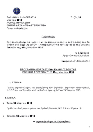 , 2ΕΛΛΗΝΙΚΗ ΔΗΜΟΚΡΑΤΙΑ Πεζά 5
2015Μαρτίου
ΝΟΜΟΣ ΗΡΑΚΛΕΙΟΥ
Ω - ΩΔΗΜΟΣ ΑΡΧΑΝ Ν ΑΣΤΕΡΟΥΣΙ Ν
μΓραφείο Δη άρχου
Πρόσκληση
π μ μ μ π πΣας ροσκαλού ε να τι ήσετε ε την αρουσία σας τις εκδηλώσεις ου θα
μ – μγίνουν στο Δή ο Αρχανών Αστερουσίων για τον εορτασ ό της Εθνικής
π 25 1821.Ε ετείου της ης Μαρτίου
μΟ Δή αρχος
-Αρχανών Αστερουσίων
μμ .Ε ανουήλ Γ Κοκοσάλης
Ω Ω ΩΠΡΟΓΡΑΜΜΑ ΕΟΡΤΑΣΤΙΚ Ν ΕΚΔΗΛ ΣΕ Ν ΤΗΣ
25 1821ΕΘΝΙΚΗΣ ΕΠΕΤΕΙΟΥ ΤΗΣ ης Μαρτίου
I. .ΓΕΝΙΚΑ
Γενικός σημαιοστολισμός και φωταγώγηση των Δημοσίων, Δημοτικών καταστημάτων,
Ν.Π.Δ.Δ. και των Τραπεζών κατά τις βραδινές ώρες της 24ης
και 25ης
Μαρτίου 2015.
II. .ΕΙΔΙΚΑ
 24 2015Τρίτη Μαρτίου
Ομιλίες σε ειδικές συγκεντρώσεις στις Σχολικές Μονάδες, Ν.Π.Δ.Δ. του Δήμου κ.τ.λ.
 25 2015Τετάρτη Μαρτίου
 Δημοτική Ενότητα “Ν. Καζαντζάκης”
1
 