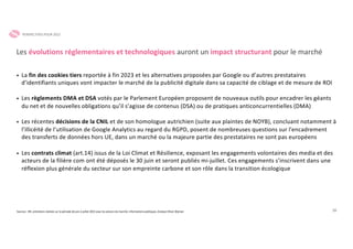 28
• La fin des cookies tiers reportée à fin 2023 et les alternatives proposées par Google ou d’autres prestataires
d’identifiants uniques vont impacter le marché de la publicité digitale dans sa capacité de ciblage et de mesure de ROI
• Les règlements DMA et DSA votés par le Parlement Européen proposent de nouveaux outils pour encadrer les géants
du net et de nouvelles obligations qu’il s’agisse de contenus (DSA) ou de pratiques anticoncurrentielles (DMA)
• Les récentes décisions de la CNIL et de son homologue autrichien (suite aux plaintes de NOYB), concluant notamment à
l’illicéité de l’utilisation de Google Analytics au regard du RGPD, posent de nombreuses questions sur l'encadrement
des transferts de données hors UE, dans un marché ou la majeure partie des prestataires ne sont pas européens
• Les contrats climat (art.14) issus de la Loi Climat et Résilience, exposant les engagements volontaires des media et des
acteurs de la filière com ont été déposés le 30 juin et seront publiés mi-juillet. Ces engagements s’inscrivent dans une
réflexion plus générale du secteur sur son empreinte carbone et son rôle dans la transition écologique
Les évolutions réglementaires et technologiques auront un impact structurant pour le marché
Sources : SRI, entretiens réalisés sur la période de juin à juillet 2022 avec les acteurs du marché, informations publiques, Analyse Oliver Wyman
PERSPECTIVES POUR 2022
 