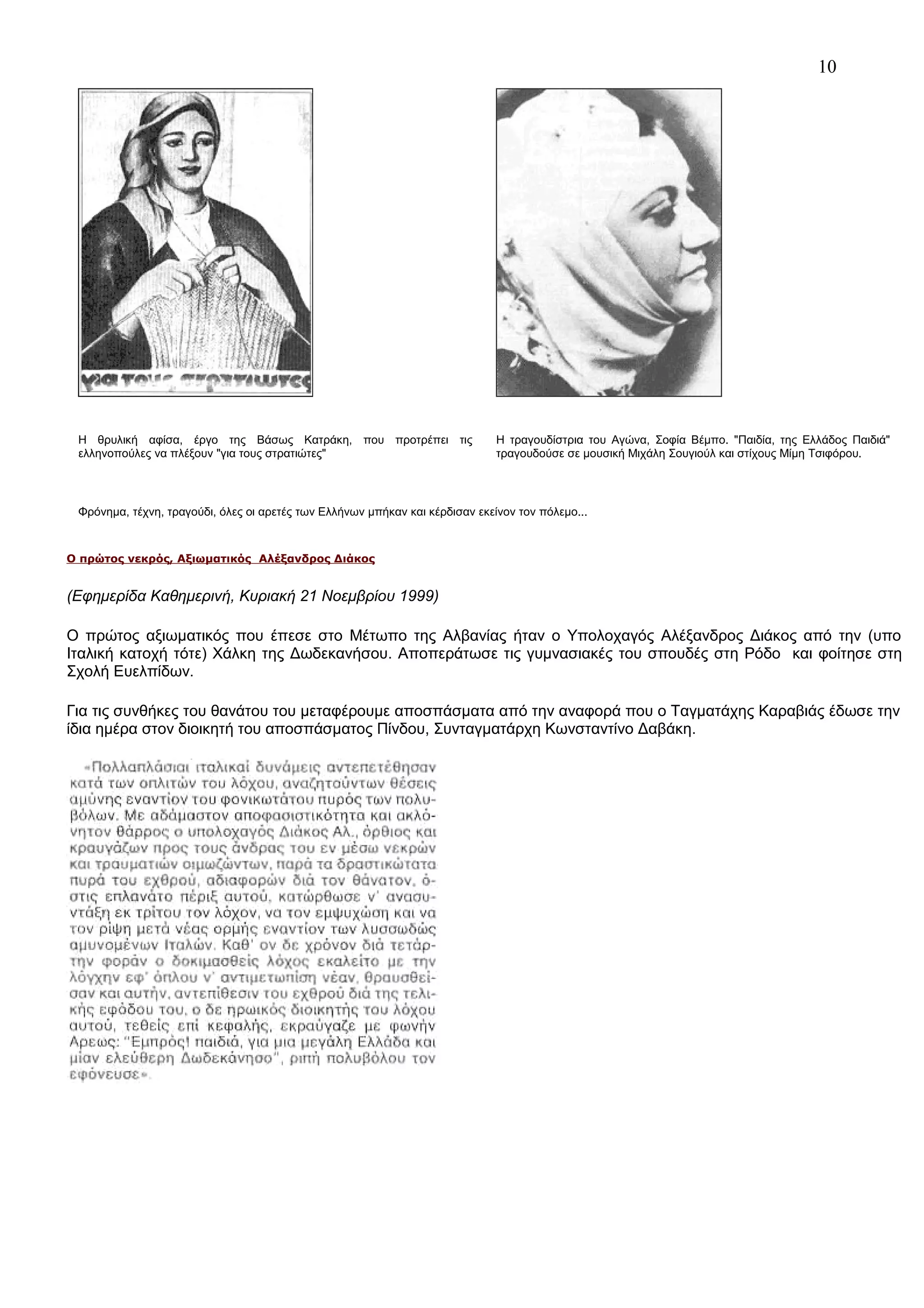 10

Η θρυλική αφίσα, έργο της Βάσως Κατράκη, που προτρέπει τις
ελληνοπούλες να πλέξουν "για τους στρατιώτες"

Η τραγουδίστρια του Αγώνα, Σοφία Βέμπο. "Παιδία, της Ελλάδος Παιδιά"
τραγουδούσε σε μουσική Μιχάλη Σουγιούλ και στίχους Μίμη Τσιφόρου.

Φρόνημα, τέχνη, τραγούδι, όλες οι αρετές των Ελλήνων μπήκαν και κέρδισαν εκείνον τον πόλεμο...

Ο πρώτος νεκρός, Αξιωματικός Αλέξανδρος Διάκος

(Εφημερίδα Καθημερινή, Κυριακή 21 Νοεμβρίου 1999)
Ο πρώτος αξιωματικός που έπεσε στο Μέτωπο της Αλβανίας ήταν ο Υπολοχαγός Αλέξανδρος Διάκος από την (υπο
Ιταλική κατοχή τότε) Χάλκη της Δωδεκανήσου. Αποπεράτωσε τις γυμνασιακές του σπουδές στη Ρόδο και φοίτησε στη
Σχολή Ευελπίδων.
Για τις συνθήκες του θανάτου του μεταφέρουμε αποσπάσματα από την αναφορά που ο Ταγματάχης Καραβιάς έδωσε την
ίδια ημέρα στον διοικητή του αποσπάσματος Πίνδου, Συνταγματάρχη Κωνσταντίνο Δαβάκη.

 