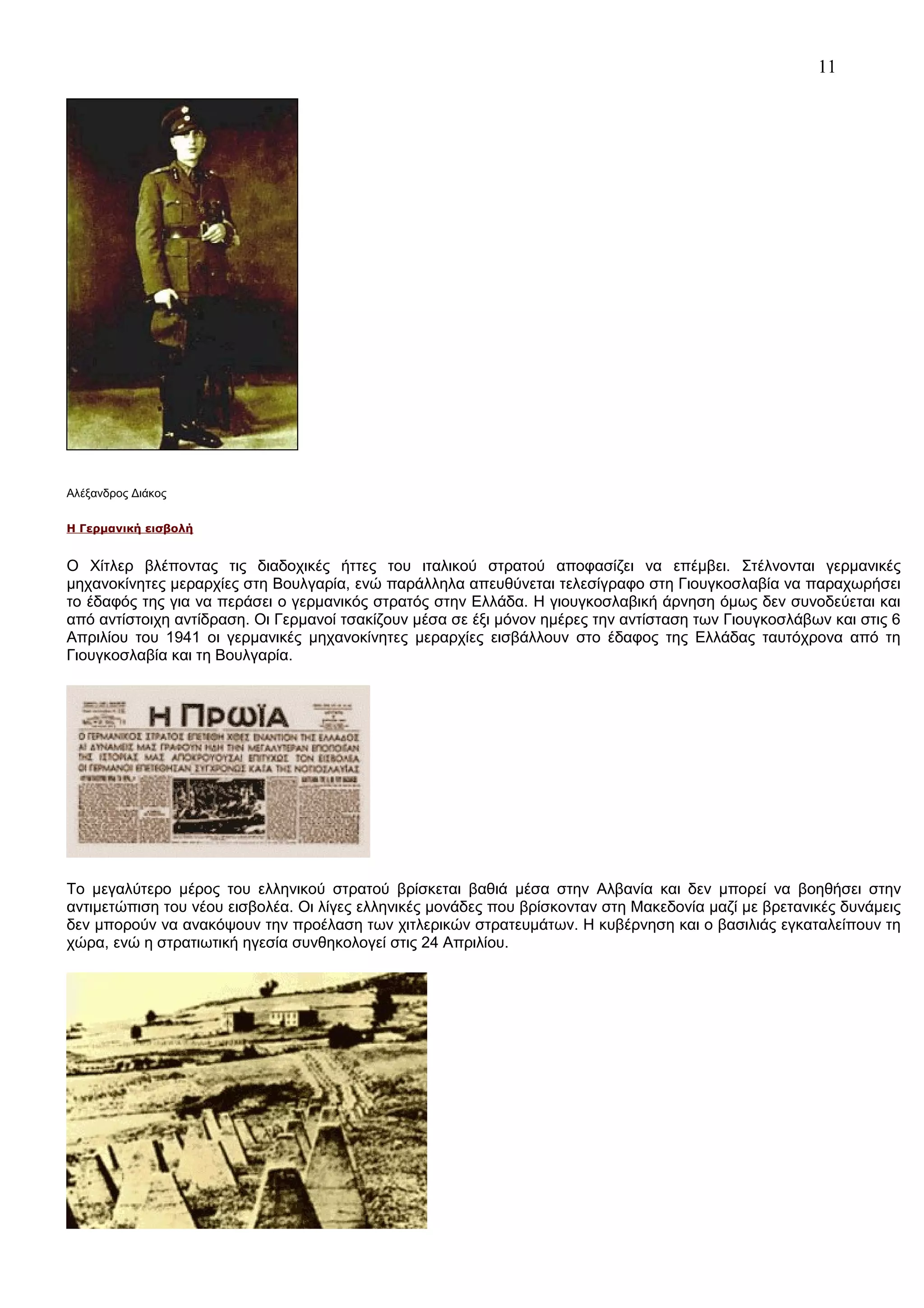 11

Αλέξανδρος Διάκος
Η Γερμανική εισβολή

Ο Χίτλερ βλέποντας τις διαδοχικές ήττες του ιταλικού στρατού αποφασίζει να επέμβει. Στέλνονται γερμανικές
μηχανοκίνητες μεραρχίες στη Βουλγαρία, ενώ παράλληλα απευθύνεται τελεσίγραφο στη Γιουγκοσλαβία να παραχωρήσει
το έδαφός της για να περάσει ο γερμανικός στρατός στην Ελλάδα. Η γιουγκοσλαβική άρνηση όμως δεν συνοδεύεται και
από αντίστοιχη αντίδραση. Οι Γερμανοί τσακίζουν μέσα σε έξι μόνον ημέρες την αντίσταση των Γιουγκοσλάβων και στις 6
Απριλίου του 1941 οι γερμανικές μηχανοκίνητες μεραρχίες εισβάλλουν στο έδαφος της Ελλάδας ταυτόχρονα από τη
Γιουγκοσλαβία και τη Βουλγαρία.

Το μεγαλύτερο μέρος του ελληνικού στρατού βρίσκεται βαθιά μέσα στην Αλβανία και δεν μπορεί να βοηθήσει στην
αντιμετώπιση του νέου εισβολέα. Οι λίγες ελληνικές μονάδες που βρίσκονταν στη Μακεδονία μαζί με βρετανικές δυνάμεις
δεν μπορούν να ανακόψουν την προέλαση των χιτλερικών στρατευμάτων. Η κυβέρνηση και ο βασιλιάς εγκαταλείπουν τη
χώρα, ενώ η στρατιωτική ηγεσία συνθηκολογεί στις 24 Απριλίου.

 