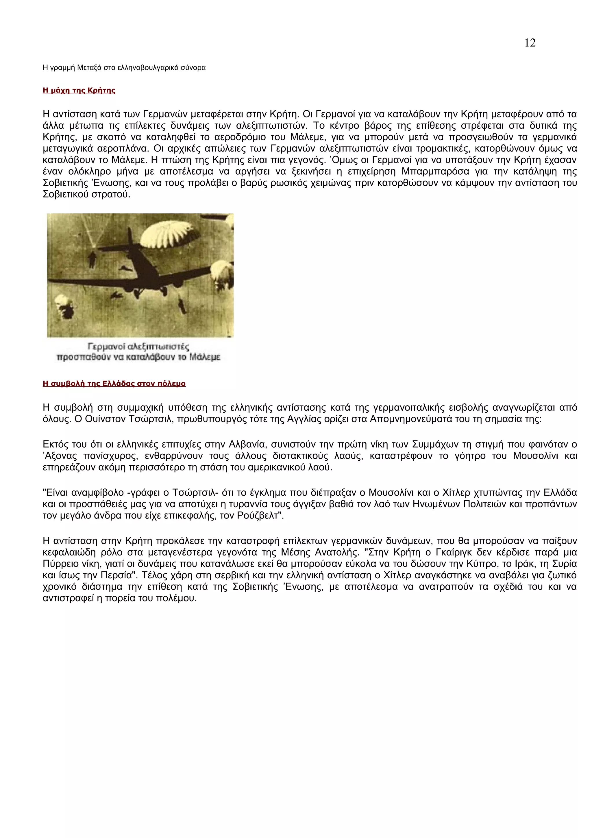 12
Η γραμμή Μεταξά στα ελληνοβουλγαρικά σύνορα
Η μάχη της Κρήτης

Η αντίσταση κατά των Γερμανών μεταφέρεται στην Κρήτη. Οι Γερμανοί για να καταλάβουν την Κρήτη μεταφέρουν από τα
άλλα μέτωπα τις επίλεκτες δυνάμεις των αλεξιπτωτιστών. Το κέντρο βάρος της επίθεσης στρέφεται στα δυτικά της
Κρήτης, με σκοπό να καταληφθεί το αεροδρόμιο του Μάλεμε, για να μπορούν μετά να προσγειωθούν τα γερμανικά
μεταγωγικά αεροπλάνα. Οι αρχικές απώλειες των Γερμανών αλεξιπτωτιστών είναι τρομακτικές, κατορθώνουν όμως να
καταλάβουν το Μάλεμε. Η πτώση της Κρήτης είναι πια γεγονός. ’Ομως οι Γερμανοί για να υποτάξουν την Κρήτη έχασαν
έναν ολόκληρο μήνα με αποτέλεσμα να αργήσει να ξεκινήσει η επιχείρηση Μπαρμπαρόσα για την κατάληψη της
Σοβιετικής ’Ενωσης, και να τους προλάβει ο βαρύς ρωσικός χειμώνας πριν κατορθώσουν να κάμψουν την αντίσταση του
Σοβιετικού στρατού.

Η συμβολή της Ελλάδας στον πόλεμο

Η συμβολή στη συμμαχική υπόθεση της ελληνικής αντίστασης κατά της γερμανοιταλικής εισβολής αναγνωρίζεται από
όλους. Ο Ουίνστον Τσώρτσιλ, πρωθυπουργός τότε της Αγγλίας ορίζει στα Απομνημονεύματά του τη σημασία της:
Εκτός του ότι οι ελληνικές επιτυχίες στην Αλβανία, συνιστούν την πρώτη νίκη των Συμμάχων τη στιγμή που φαινόταν ο
’Αξονας πανίσχυρος, ενθαρρύνουν τους άλλους διστακτικούς λαούς, καταστρέφουν το γόητρο του Μουσολίνι και
επηρεάζουν ακόμη περισσότερο τη στάση του αμερικανικού λαού.
"Είναι αναμφίβολο -γράφει ο Τσώρτσιλ- ότι το έγκλημα που διέπραξαν ο Μουσολίνι και ο Χίτλερ χτυπώντας την Ελλάδα
και οι προσπάθειές μας για να αποτύχει η τυραννία τους άγγιξαν βαθιά τον λαό των Ηνωμένων Πολιτειών και προπάντων
τον μεγάλο άνδρα που είχε επικεφαλής, τον Ρούζβελτ".
Η αντίσταση στην Κρήτη προκάλεσε την καταστροφή επίλεκτων γερμανικών δυνάμεων, που θα μπορούσαν να παίξουν
κεφαλαιώδη ρόλο στα μεταγενέστερα γεγονότα της Μέσης Ανατολής. "Στην Κρήτη ο Γκαίριγκ δεν κέρδισε παρά μια
Πύρρειο νίκη, γιατί οι δυνάμεις που κατανάλωσε εκεί θα μπορούσαν εύκολα να του δώσουν την Κύπρο, το Ιράκ, τη Συρία
και ίσως την Περσία". Τέλος χάρη στη σερβική και την ελληνική αντίσταση ο Χίτλερ αναγκάστηκε να αναβάλει για ζωτικό
χρονικό διάστημα την επίθεση κατά της Σοβιετικής ’Ενωσης, με αποτέλεσμα να ανατραπούν τα σχέδιά του και να
αντιστραφεί η πορεία του πολέμου.

 