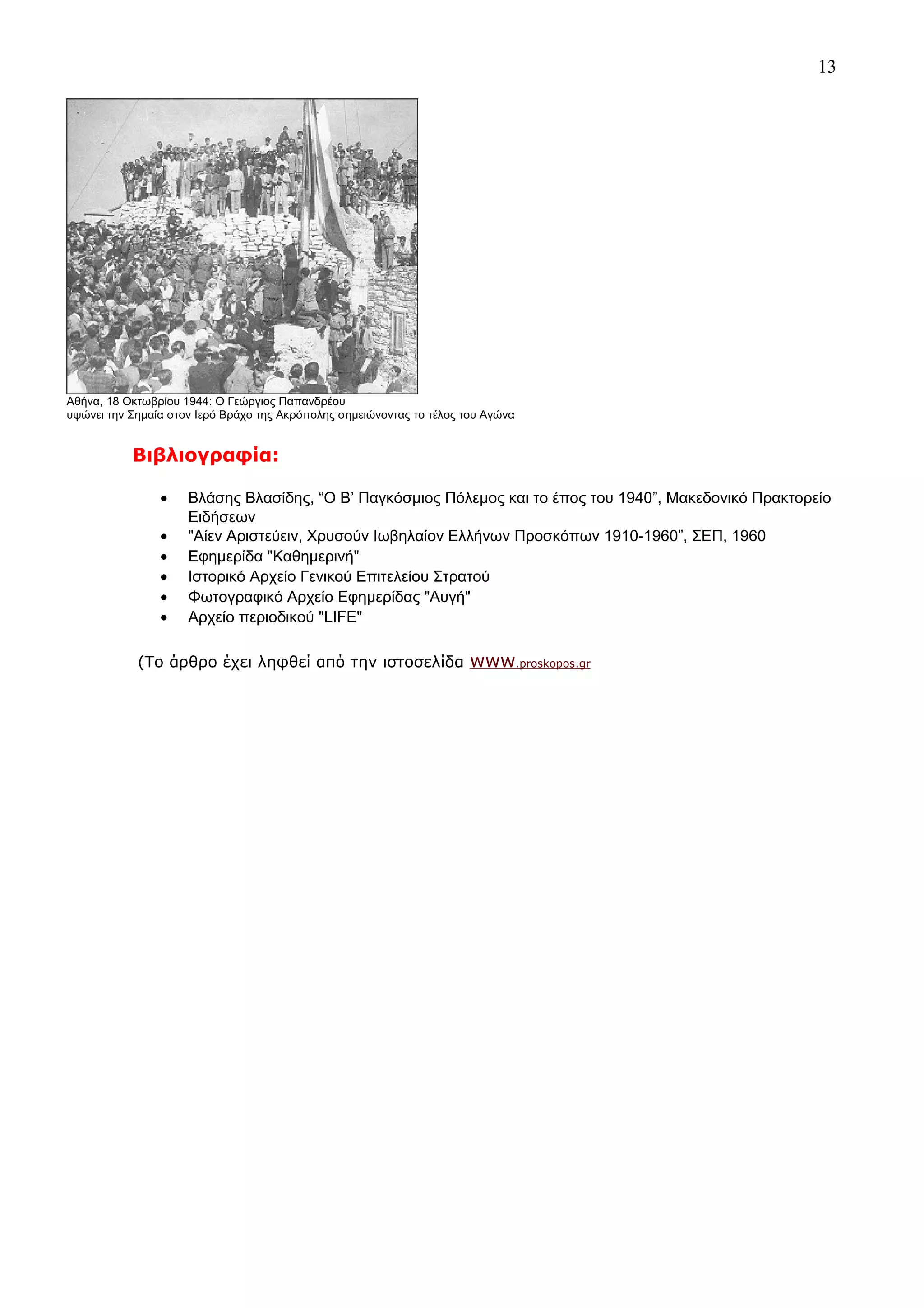 13

Αθήνα, 18 Οκτωβρίου 1944: Ο Γεώργιος Παπανδρέου
υψώνει την Σημαία στον Ιερό Βράχο της Ακρόπολης σημειώνοντας το τέλος του Αγώνα

Βιβλιογραφία:
•
•
•
•
•
•

Βλάσης Βλασίδης, “Ο Β’ Παγκόσμιος Πόλεμος και το έπος του 1940”, Μακεδονικό Πρακτορείο
Ειδήσεων
"Αίεν Αριστεύειν, Χρυσούν Ιωβηλαίον Ελλήνων Προσκόπων 1910-1960”, ΣΕΠ, 1960
Εφημερίδα "Καθημερινή"
Ιστορικό Αρχείο Γενικού Επιτελείου Στρατού
Φωτογραφικό Αρχείο Εφημερίδας "Αυγή"
Αρχείο περιοδικού "LIFE"

(Το άρθρο έχει ληφθεί από την ιστοσελίδα

www.proskopos.gr

 