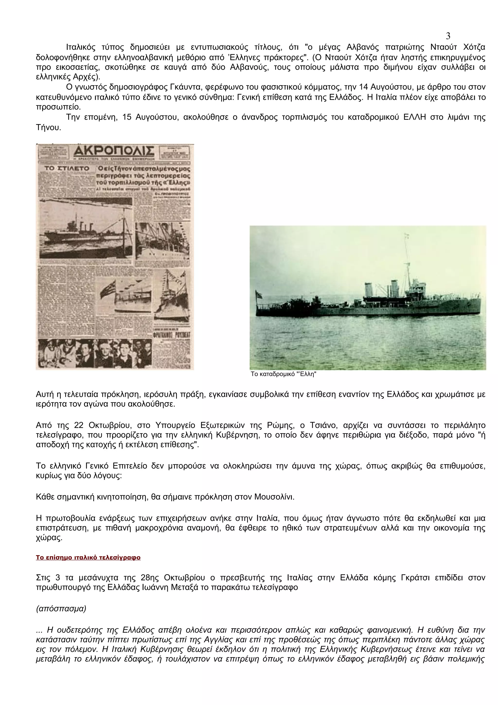 3
Ιταλικός τύπος δημοσιεύει με εντυπωσιακούς τίτλους, ότι "ο μέγας Αλβανός πατριώτης Νταούτ Χότζα
δολοφονήθηκε στην ελληνοαλβανική μεθόριο από ’Ελληνες πράκτορες". (Ο Νταούτ Χότζα ήταν ληστής επικηρυγμένος
προ εικοσαετίας, σκοτώθηκε σε καυγά από δύο Αλβανούς, τους οποίους μάλιστα προ διμήνου είχαν συλλάβει οι
ελληνικές Αρχές).
Ο γνωστός δημοσιογράφος Γκάυντα, φερέφωνο του φασιστικού κόμματος, την 14 Αυγούστου, με άρθρο του στον
κατευθυνόμενο ιταλικό τύπο έδινε το γενικό σύνθημα: Γενική επίθεση κατά της Ελλάδος. Η Ιταλία πλέον είχε αποβάλει το
προσωπείο.
Την επομένη, 15 Αυγούστου, ακολούθησε ο άνανδρος τορπιλισμός του καταδρομικού ΕΛΛΗ στο λιμάνι της
Τήνου.

Το καταδρομικό "’Ελλη"

Αυτή η τελευταία πρόκληση, ιερόσυλη πράξη, εγκαινίασε συμβολικά την επίθεση εναντίον της Ελλάδος και χρωμάτισε με
ιερότητα τον αγώνα που ακολούθησε.
Από της 22 Οκτωβρίου, στο Υπουργείο Εξωτερικών της Ρώμης, ο Τσιάνο, αρχίζει να συντάσσει το περιλάλητο
τελεσίγραφο, που προορίζετο για την ελληνική Κυβέρνηση, το οποίο δεν άφηνε περιθώρια για διέξοδο, παρά μόνο "ή
αποδοχή της κατοχής ή εκτέλεση επίθεσης".
Το ελληνικό Γενικό Επιτελείο δεν μπορούσε να ολοκληρώσει την άμυνα της χώρας, όπως ακριβώς θα επιθυμούσε,
κυρίως για δύο λόγους:
Kάθε σημαντική κινητοποίηση, θα σήμαινε πρόκληση στον Μουσολίνι.
Η πρωτοβουλία ενάρξεως των επιχειρήσεων ανήκε στην Ιταλία, που όμως ήταν άγνωστο πότε θα εκδηλωθεί και μια
επιστράτευση, με πιθανή μακροχρόνια αναμονή, θα έφθειρε το ηθικό των στρατευμένων αλλά και την οικονομία της
χώρας.
Το επίσημο ιταλικό τελεσίγραφο

Στις 3 τα μεσάνυχτα της 28ης Οκτωβρίου ο πρεσβευτής της Ιταλίας στην Ελλάδα κόμης Γκράτσι επιδίδει στον
πρωθυπουργό της Ελλάδας Ιωάννη Μεταξά το παρακάτω τελεσίγραφο
(απόσπασμα)
... Η ουδετερότης της Ελλάδος απέβη ολοένα και περισσότερον απλώς και καθαρώς φαινομενική. Η ευθύνη δια την
κατάστασιν ταύτην πίπτει πρωτίστως επί της Αγγλίας και επί της προθέσεώς της όπως περιπλέκη πάντοτε άλλας χώρας
εις τον πόλεμον. Η Ιταλική Κυβέρνησις θεωρεί έκδηλον ότι η πολιτική της Ελληνικής Κυβερνήσεως έτεινε και τείνει να
μεταβάλη το ελληνικόν έδαφος, ή τουλάχιστον να επιτρέψη όπως το ελληνικόν έδαφος μεταβληθή εις βάσιν πολεμικής

 