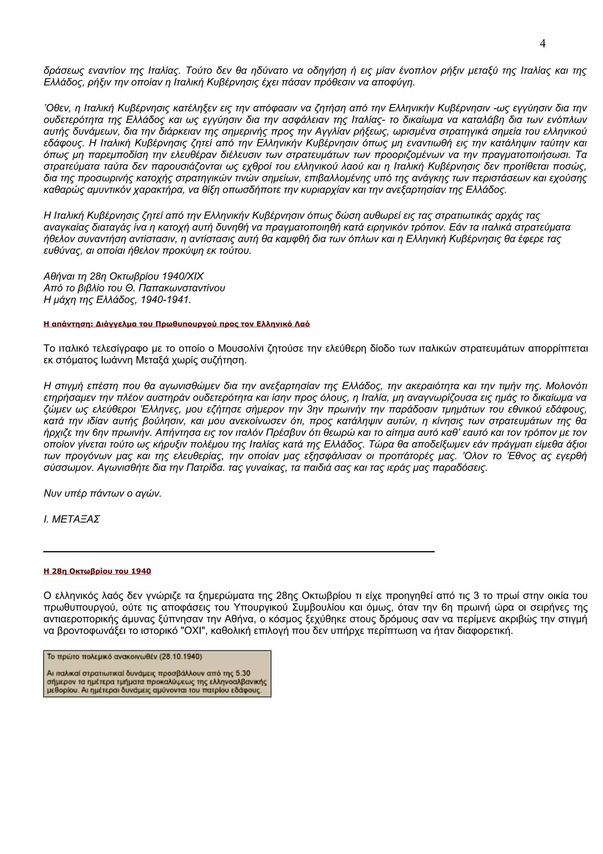 4
δράσεως εναντίον της Ιταλίας. Τούτο δεν θα ηδύνατο να οδηγήση ή εις μίαν ένοπλον ρήξιν μεταξύ της Ιταλίας και της
Ελλάδος, ρήξιν την οποίαν η Ιταλική Κυβέρνησις έχει πάσαν πρόθεσιν να αποφύγη.
’Οθεν, η Ιταλική Κυβέρνησις κατέληξεν εις την απόφασιν να ζητήση από την Ελληνικήν Κυβέρνησιν -ως εγγύησιν δια την
ουδετερότητα της Ελλάδος και ως εγγύησιν δια την ασφάλειαν της Ιταλίας- το δικαίωμα να καταλάβη δια των ενόπλων
αυτής δυνάμεων, δια την διάρκειαν της σημερινής προς την Αγγλίαν ρήξεως, ωρισμένα στρατηγικά σημεία του ελληνικού
εδάφους. Η Ιταλική Κυβέρνησις ζητεί από την Ελληνικήν Κυβέρνησιν όπως μη εναντιωθή εις την κατάληψιν ταύτην και
όπως μη παρεμποδίση την ελευθέραν διέλευσιν των στρατευμάτων των προοριζομένων να την πραγματοποιήσωσι. Τα
στρατεύματα ταύτα δεν παρουσιάζονται ως εχθροί του ελληνικού λαού και η Ιταλική Κυβέρνησις δεν προτίθεται ποσώς,
δια της προσωρινής κατοχής στρατηγικών τινών σημείων, επιβαλλομένης υπό της ανάγκης των περιστάσεων και εχούσης
καθαρώς αμυντικόν χαρακτήρα, να θίξη οπωσδήποτε την κυριαρχίαν και την ανεξαρτησίαν της Ελλάδος.
Η Ιταλική Κυβέρνησις ζητεί από την Ελληνικήν Κυβέρνησιν όπως δώση αυθωρεί εις τας στρατιωτικάς αρχάς τας
αναγκαίας διαταγάς ίνα η κατοχή αυτή δυνηθή να πραγματοποιηθή κατά ειρηνικόν τρόπον. Εάν τα ιταλικά στρατεύματα
ήθελον συναντήση αντίστασιν, η αντίστασις αυτή θα καμφθή δια των όπλων και η Ελληνική Κυβέρνησις θα έφερε τας
ευθύνας, αι οποίαι ήθελον προκύψη εκ τούτου.
Αθήναι τη 28η Οκτωβρίου 1940/ΧΙΧ
Από το βιβλίο του Θ. Παπακωνσταντίνου
Η μάχη της Ελλάδος, 1940-1941.
H απάντηση: Διάγγελμα του Πρωθυπουργού προς τον Ελληνικό Λαό

Το ιταλικό τελεσίγραφο με το οποίο ο Μουσολίνι ζητούσε την ελεύθερη δίοδο των ιταλικών στρατευμάτων απορρίπτεται
εκ στόματος Ιωάννη Μεταξά χωρίς συζήτηση.
Η στιγμή επέστη που θα αγωνισθώμεν δια την ανεξαρτησίαν της Ελλάδος, την ακεραιότητα και την τιμήν της. Μολονότι
ετηρήσαμεν την πλέον αυστηράν ουδετερότητα και ίσην προς όλους, η Ιταλία, μη αναγνωρίζουσα εις ημάς το δικαίωμα να
ζώμεν ως ελεύθεροι ’Ελληνες, μου εζήτησε σήμερον την 3ην πρωινήν την παράδοσιν τμημάτων του εθνικού εδάφους,
κατά την ιδίαν αυτής βούλησιν, και μου ανεκοίνωσεν ότι, προς κατάληψιν αυτών, η κίνησις των στρατευμάτων της θα
ήρχιζε την 6ην πρωινήν. Απήντησα εις τον ιταλόν Πρέσβυν ότι θεωρώ και το αίτημα αυτό καθ’ εαυτό και τον τρόπον με τον
οποίον γίνεται τούτο ως κήρυξιν πολέμου της Ιταλίας κατά της Ελλάδος. Τώρα θα αποδείξωμεν εάν πράγματι είμεθα άξιοι
των προγόνων μας και της ελευθερίας, την οποίαν μας εξησφάλισαν οι προπάτορές μας. ’Ολον το ’Εθνος ας εγερθή
σύσσωμον. Αγωνισθήτε δια την Πατρίδα. τας γυναίκας, τα παιδιά σας και τας ιεράς μας παραδόσεις.
Νυν υπέρ πάντων ο αγών.
Ι. ΜΕΤΑΞΑΣ

H 28η Οκτωβρίου του 1940

Ο ελληνικός λαός δεν γνώριζε τα ξημερώματα της 28ης Οκτωβρίου τι είχε προηγηθεί από τις 3 το πρωί στην οικία του
πρωθυπουργού, ούτε τις αποφάσεις του Υπουργικού Συμβουλίου και όμως, όταν την 6η πρωινή ώρα οι σειρήνες της
αντιαεροπορικής άμυνας ξύπνησαν την Αθήνα, ο κόσμος ξεχύθηκε στους δρόμους σαν να περίμενε ακριβώς την στιγμή
να βροντοφωνάξει το ιστορικό "ΟΧΙ", καθολική επιλογή που δεν υπήρχε περίπτωση να ήταν διαφορετική.

 